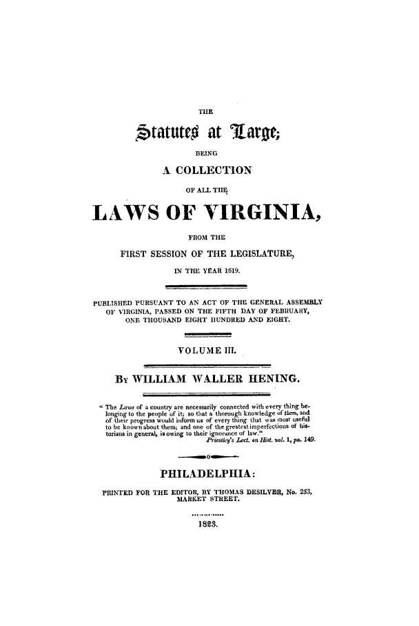 handle is hein.ssl/slrgvir0003 and id is 1 raw text is: THE

Statuttc         at lart;
BEING
A COLLECTION
OF ALL THIE
LAWS OF VIRGINIA,
FROM THE
FIRST SESSION OF THE LEGISLATURE,
IN THE YEAR 1619.
PUBLISHED PURSUANT TO AN ACT OF THE GENERAL ASSEMBLY
OF VIRGINIA, PASSED ON THE FIFTH DAY OF FEBRUARY,
ONE THOUSAND EIGHT HUNDRED AND EIGHT.
VOLUME III.
By WILLIAM WALLER HENING.
The Laws of a country are necessarily connected with every thing be-
longing to the people of it; so that a thorough knowledge of them. and
of their progress would inform us of every thing that was ,nost useful
to be known about them; and one of the greatest imperfections of' his-
torians in general, is owing to their ignorance of law.
Piesa_y'. Leer. on Hist. vol. 1, Pa. 149.
PHILADELPHIA:
PRINTED FOR THE EDITOR, BY THOMAS DESILVER, No. 253,
MARKET STREET.
1823.



