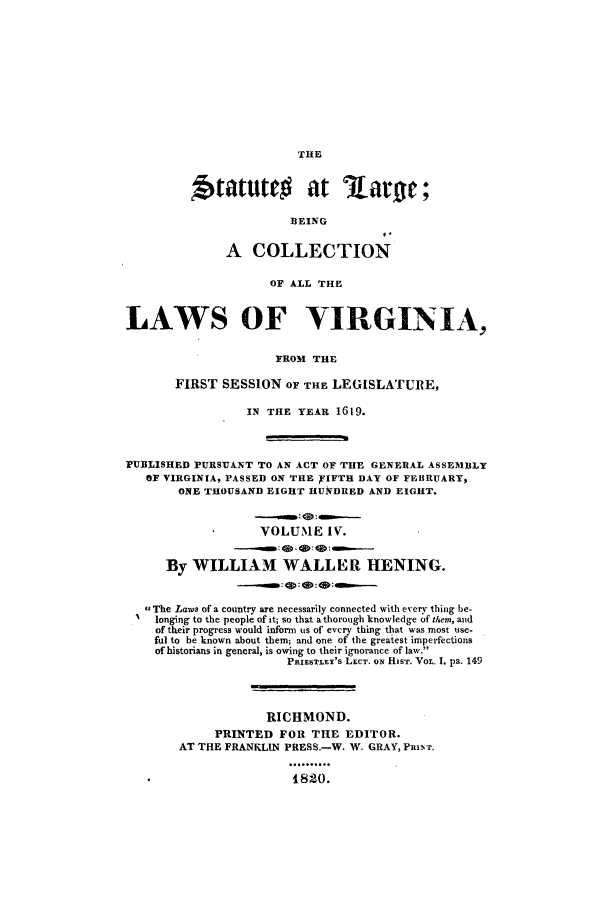 handle is hein.ssl/slrgvir0004 and id is 1 raw text is: THE
Statute          at larg ;
BEING
I.
A COLLECTION
OF ALL THE
LAWS OF VIRGINIA,
FROM THE
FIRST SESSION OF THE LEGISLATURE,
IN THE YEAR 1619.
rUBLISHED PURSUANT TO AN ACT OF THE GENERAL ASSEMBLY
OF VIRGINIA, PASSED ON THE PIFTH DAY OF FEBRUARY,
ONE THOUSAND EIGHT HUNDRED AND EIGHT.
VOLUME IV.
By WILLIAM WALLER HENING.
The Laws of a country are necessarily connected with every thing be-
longing to the people of it; so that a thorough knowledge of them, and
of their progress would inform us of evcry thing that was most use-
ful to be known about them; and one of the greatest imperfections
of historians in general, is owing to their ignorance of law.
PRIESTLEY'S LECT. ON HIST. VOL. I. pa. 149
RICHMOND.
PRINTED FOR THE EDITOR.
AT THE FRANKLIN PRESS.-W. W. GRAY, PRINTr.
.......
1820.


