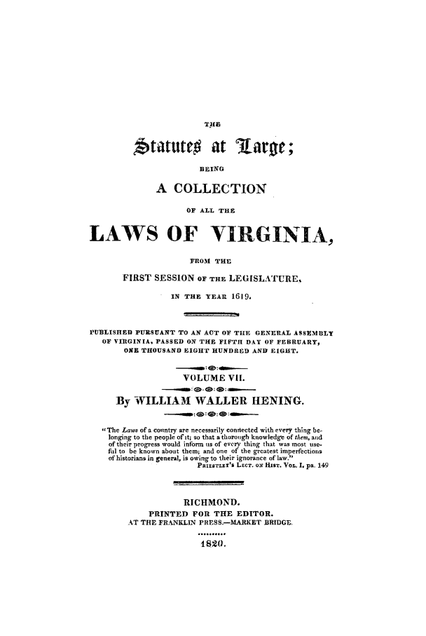 handle is hein.ssl/slrgvir0007 and id is 1 raw text is: Statutt         at lar;
BEING
A COLLECTION
OF ALL THE
LAWS OF VIRGINIA,
FROM THE
FIRST SESSION OF THE LEGISLATURE.
IN THE YEAR 1619.
PUBLISHED PURSUANT TO AN ACT OF THE GENERAL ASSEMBLI
OF VIRGINIAq PASSED ON THE FIFTH DAY OF FEBRUARY,
ONE THOUSAND EIGHT HUNDRED ANDY EIGHT.
VOLUME VII.
By WILLIAM WALLER HENING.
The Laws of a country are necessarily connected with every thing be-
longing to the people of it; so that a thorough knowledge of them, and
of their progress would inform us of every thing that was most use-
ful to be known about them; and one of the greatest imperfections
of historians in general, is owing to their ignorance of law.
PaIEsTLEr's LECT. 0N HIST. VoL. I. pa. 149
RICHMOND.
PRINTED FOR THE EDITOR.
AT THE FRANKLIN PRrSS.-MARKET BRIDGE,
I 82(.


