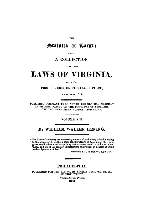 handle is hein.ssl/slrgvir0013 and id is 1 raw text is: otatuteo at TLarse;
BEING
A COLLECTION
OF ALL THE
LAWS OF VIRGINIA,
FROM THE
FIRST SESSION OF THE LEGISLATURE,
IN THE YEAR 1619.
13UBLISHED PURSUANT TO AN ACT OF THE GENERAL ASSEMBLY
OF VIRGINIA, PASSED ON THE FIFTH DAY OF FEBRUARY,
ONE THOUSAND EIGHT HUNDRED AND EIGHT.
VOLUME XIII.
By WILLIAM WALLER HENING.
fg1 he Laws of a country are necessarily connected with every thing belonging
to the people of it; so that a thorough knowledge of them, and of their pro-
gress would inform us of every thing that was most useful to be known about
them; and one of the greatest imperfections of historians in genera], is owing
to their ignorance of law.
Priestley'8 Lect. on Rist. vol. 1, pa. 149.
PHILADELPHIA:
PUBLISHED FOR THE EDITOR, BY THOMAS DESILVER, No. 253,
MARKET STREET.
W&lliam .Bron, Printer.
1823.



