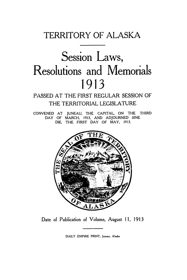 handle is hein.ssl/ssak0057 and id is 1 raw text is: TERRITORY OF ALASKA
Session Laws,
Resolutions and Memorials
1913
PASSED AT THE FIRST REGULAR SESSION OF
THE TERRITORIAL LEGISLATURE
CONVENED AT JUNEAU, THE CAPITAL, ON THE THIRD
DAY OF MARCH, 1913, AND ADJOURNED SINE
DIE, THE FIRST DAY OF MAY, 1913.
Date of Publication of Volume, August 11, 1913
DAILY EMPIRE PRINT, Juneau, A!aska


