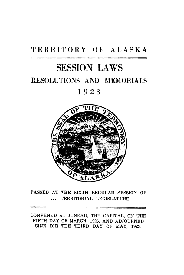handle is hein.ssl/ssak0062 and id is 1 raw text is: TERRITORY OF

ALASKA

SESSION LAWS
RESOLUTIONS AND MEMORIALS
1923

ev4 j-

PASSED AT THE SIXTH REGULAR SESSION OF
-'ERRITORIAL LEGISLATURE
CONVENED AT JUNEAU, THE CAPITAL, ON THE
FIFTH DAY OF MARCH, 1923, AND ADJOURNED
SINE DIE THE THIRD DAY OF MAY, 1923.

L =  x


