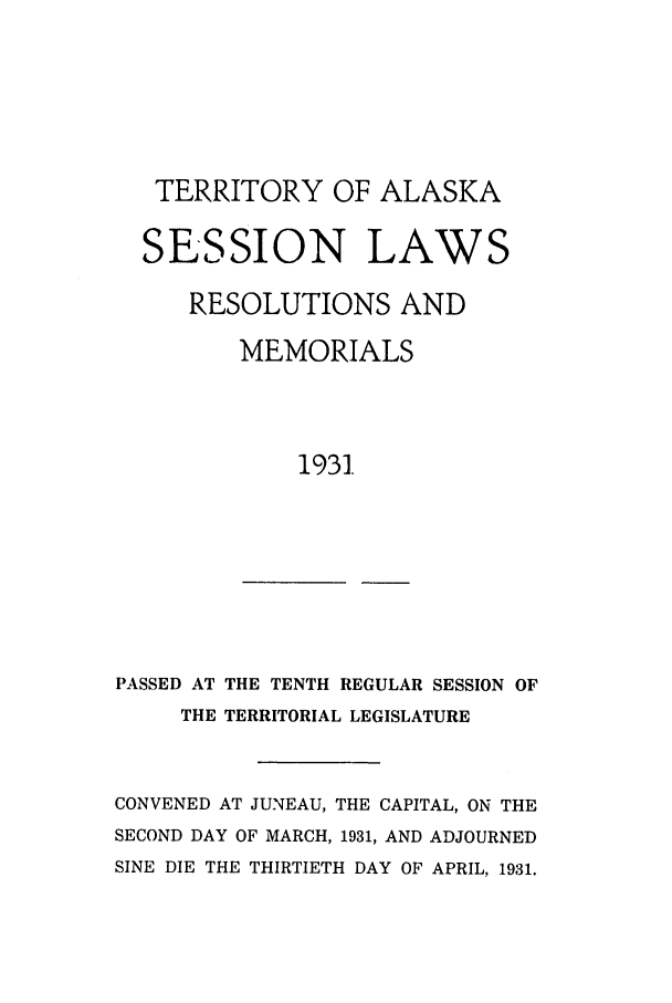 handle is hein.ssl/ssak0066 and id is 1 raw text is: TERRITORY OF ALASKA
SESSION LAWS
RESOLUTIONS AND
MEMORIALS
1931.

PASSED AT THE TENTH REGULAR SESSION OF
THE TERRITORIAL LEGISLATURE

CONVENED AT JUNEAU, THE CAPITAL, ON THE
SECOND DAY OF MARCH, 1931, AND ADJOURNED
SINE DIE THE THIRTIETH DAY OF APRIL, 1931.


