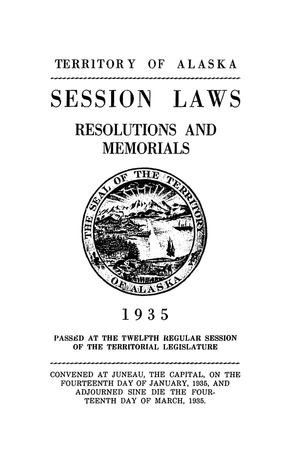 handle is hein.ssl/ssak0068 and id is 1 raw text is: TERRITOR Y OF

SESSION

LAW

RESOLUTIONS AND
MEMORIALS

1935
PASSED AT THE TWELFTH REGULAR SESSION
OF THE TERRITORIAL LEGISLATURE
CONVENED AT JUNEAU, THE CAPITAL, ON THE
FOURTEENTH DAY OF JANUARY, 1935, AND
ADJOURNED SINE DIE THE FOUR-
TEENTH DAY OF MARCH, 1935.

ALASKA



