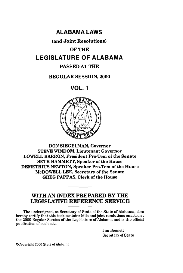 handle is hein.ssl/ssal0001 and id is 1 raw text is: ALABAMA LAWS
(and Joint Resolutions)
OF THE
LEGISLATURE OF ALABAMA

PASSED AT THE
REGULAR SESSION, 2000
VOL. 1

DON SIEGELMAN, Governor
STEVE WINDOM, Lieutenant Governor
LOWELL BARRON, President Pro-Tem of the Senate
SETH HAMMETT, Speaker of the House
DEMETRIUS NEWTON, Speaker Pro-Tem of the House
McDOWELL LEE, Secretary of the Senate
GREG PAPPAS, Clerk of the House
WITH AN INDEX PREPARED BY THE
LEGISLATIVE REFERENCE SERVICE
The undersigned, as Secretary of State of the State of Alabama, does
hereby certify that this book contains bills and joint resolutions enacted at
the 2000 Regular Session of the Legislature of Alabama and is the official
publication of such acts.
Jim Bennett
Secretary of State

OCopyright 2000 State of Alabama


