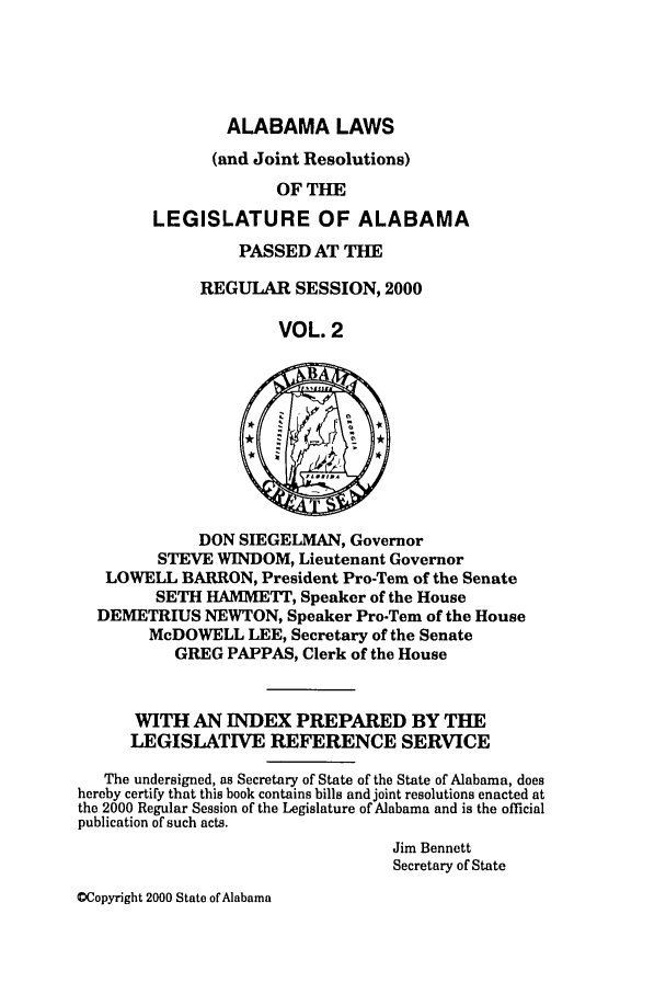 handle is hein.ssl/ssal0002 and id is 1 raw text is: ALABAMA LAWS
(and Joint Resolutions)
OF THE
LEGISLATURE OF ALABAMA

PASSED AT TIE
REGULAR SESSION, 2000
VOL. 2

DON SIEGELMAN, Governor
STEVE WINDOM, Lieutenant Governor
LOWELL BARRON, President Pro-Tern of the Senate
SETH HAMMETT, Speaker of the House
DEMETRIUS NEWTON, Speaker Pro-Tem of the House
McDOWELL LEE, Secretary of the Senate
GREG PAPPAS, Clerk of the House
WITH AN INDEX PREPARED BY TILE
LEGISLATIVE REFERENCE SERVICE
The undersigned, as Secretary of State of the State of Alabama, does
hereby certify that this book contains bills and joint resolutions enacted at
the 2000 Regular Session of the Legislature of Alabama and is the official
publication of such acts.
Jim Bennett
Secretary of State

OCopyright 2000 State of Alabama


