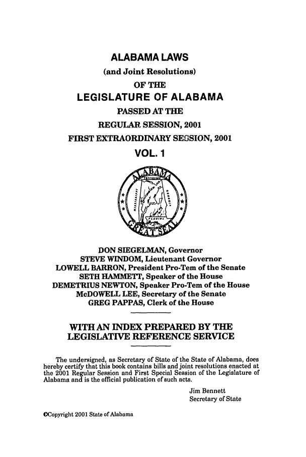 handle is hein.ssl/ssal0004 and id is 1 raw text is: ALABAMA LAWS
(and Joint Resolutions)
OF THE
LEGISLATURE OF ALABAMA
PASSED AT THE
REGULAR SESSION, 2001
FIRST EXTRAORDINARY SEOSION, 2001
VOL. 1

DON SIEGELMAN, Governor
STEVE WINDOM, Lieutenant Governor
LOWELL BARRON, President Pro-Tern of the Senate
SETH HAMMETT, Speaker of the House
DEMETRIUS NEWTON, Speaker Pro-Tern of the House
McDOWELL LEE, Secretary of the Senate
GREG PAPPAS, Clerk of the House
WITH AN INDEX PREPARED BY TE
LEGISLATIVE REFERENCE SERVICE
The undersigned, as Secretary of State of the State of Alabama, does
hereby certify that this book contains bills and joint resolutions enacted at
the 2001 Regular Session and First Special Session of the Legislature of
Alabama and is the official publication of such acts.
Jim Bennett
Secretary of State

OCopyright 2001 State of Alabama


