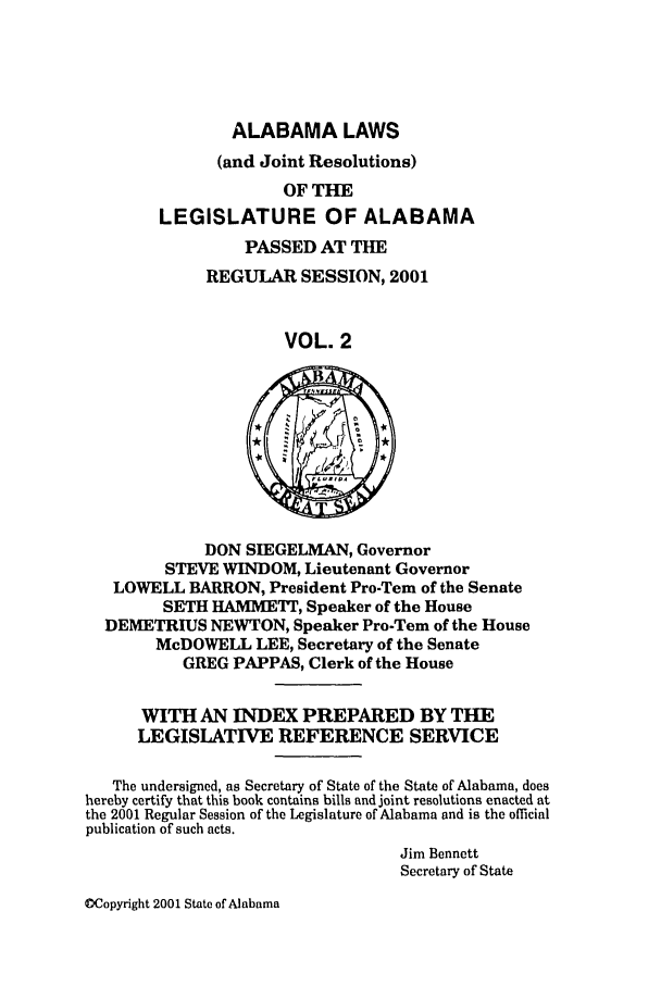 handle is hein.ssl/ssal0005 and id is 1 raw text is: ALABAMA LAWS
(and Joint Resolutions)
OF THE
LEGISLATURE OF ALABAMA
PASSED AT THE
REGULAR SESSION, 2001
VOL. 2

DON SIEGELMAN, Governor
STEVE WINDOM, Lieutenant Governor
LOWELL BARRON, President Pro-Tern of the Senate
SETH HAMMETr, Speaker of the House
DEMETRIUS NEWTON, Speaker Pro-Tern of the House
McDOWELL LEE, Secretary of the Senate
GREG PAPPAS, Clerk of the House
WITH AN INDEX PREPARED BY THE
LEGISLATIVE REFERENCE SERVICE
The undersigned, as Secretary of State of the State of Alabama, does
hereby certify that this book contains bills and joint resolutions enacted at
the 2001 Regular Session of the Legislature of Alabama and is the official
publication of such acts.
Jim Bennett
Secretary of State

Copyright 2001 State of Alabama


