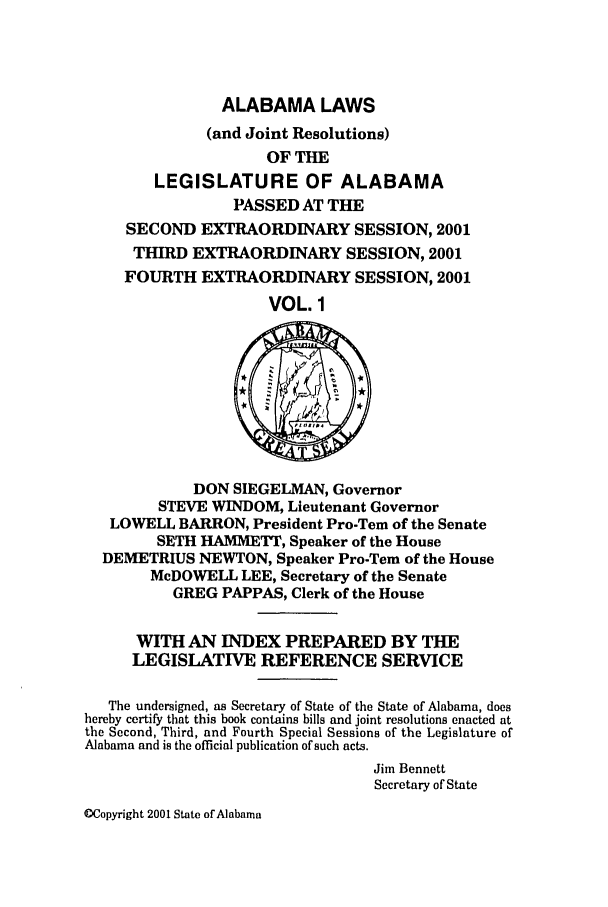 handle is hein.ssl/ssal0006 and id is 1 raw text is: ALABAMA LAWS
(and Joint Resolutions)
OF THE
LEGISLATURE OF ALABAMA
PASSED AT THE
SECOND EXTRAORDINARY SESSION, 2001
THIRD EXTRAORDINARY SESSION, 2001
FOURTH EXTRAORDINARY SESSION, 2001
VOL. 1
DON SIEGELMAN, Governor
STEVE WINDOM, Lieutenant Governor
LOWELL BARRON, President Pro-Tern of the Senate
SETH HAMMETT, Speaker of the House
DEMETRIUS NEWTON, Speaker Pro-Tem of the House
McDOWELL LEE, Secretary of the Senate
GREG PAPPAS, Clerk of the House
WITH AN INDEX PREPARED BY TIE
LEGISLATIVE REFERENCE SERVICE
The undersigned, as Secretary of State of the State of Alabama, does
hereby certify that this book contains bills and joint resolutions enacted at
the Second, Third, and Fourth Special Sessions of the Legislature of
Alabama and is the official publication of such acts.
Jim Bennett
Secretary of State

MCopyright 2001 State of Alabama


