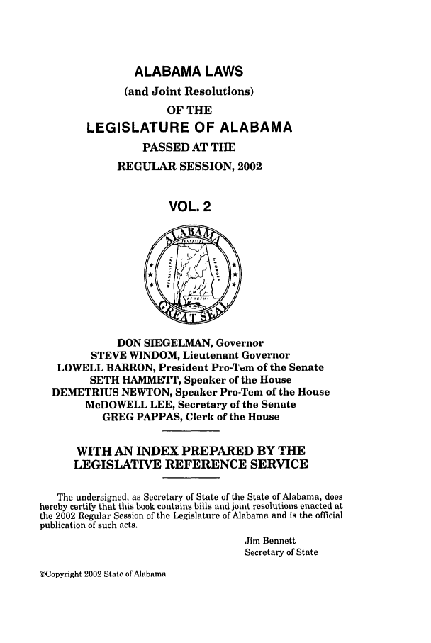 handle is hein.ssl/ssal0008 and id is 1 raw text is: ALABAMA LAWS
(and Joint Resolutions)
OF THE
LEGISLATURE OF ALABAMA
PASSED AT THE
REGULAR SESSION, 2002
VOL. 2

DON SIEGELMAN, Governor
STEVE WINDOM, Lieutenant Governor
LOWELL BARRON, President Pro-%',m of the Senate
SETH HAMMETr, Speaker of the House
DEMETRIUS NEWTON, Speaker Pro-Tem of the House
McDOWELL LEE, Secretary of the Senate
GREG PAPPAS, Clerk of the House
WITH AN INDEX PREPARED BY THE
LEGISLATIVE REFERENCE SERVICE
The undersigned, as Secretary of State of the State of Alabama, does
hereby certify that this book contains bills and joint resolutions enacted at
the 2002 Regular Session of the Legislature of Alabama and is the official
publication of such acts.
Jim Bennett
Secretary of State

@)Copyright 2002 State of Alabama


