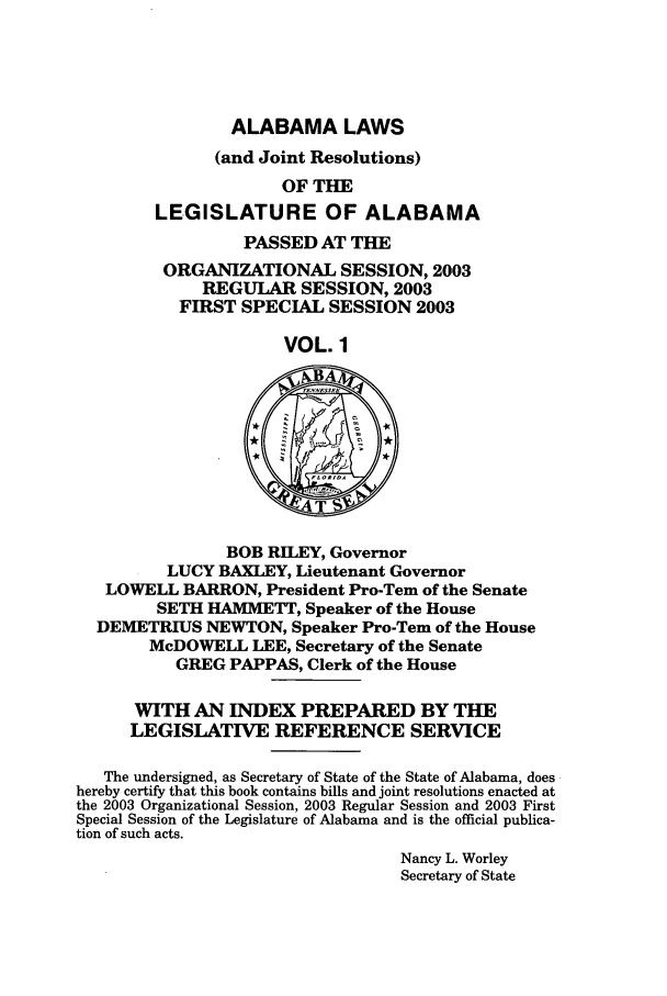 handle is hein.ssl/ssal0009 and id is 1 raw text is: ALABAMA LAWS

(and Joint Resolutions)
OF THE
LEGISLATURE OF ALABAMA
PASSED AT THE
ORGANIZATIONAL SESSION, 2003
REGULAR SESSION, 2003
FIRST SPECIAL SESSION 2003
VOL. 1
BOB RILEY, Governor
LUCY BAXLEY, Lieutenant Governor
LOWELL BARRON, President Pro-Tern of the Senate
SETH HAMMETT, Speaker of the House
DEMETRIUS NEWTON, Speaker Pro-Tern of the House
McDOWELL LEE, Secretary of the Senate
GREG PAPPAS, Clerk of the House
WITH AN INDEX PREPARED BY THE
LEGISLATIVE REFERENCE SERVICE
The undersigned, as Secretary of State of the State of Alabama, does
hereby certify that this book contains bills and joint resolutions enacted at
the 2003 Organizational Session, 2003 Regular Session and 2003 First
Special Session of the Legislature of Alabama and is the official publica-
tion of such acts.
Nancy L. Worley
Secretary of State


