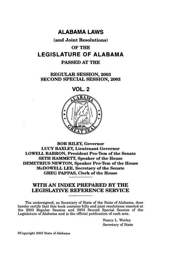 handle is hein.ssl/ssal0010 and id is 1 raw text is: ALABAMA LAWS
(and Joint Resolutions)
OF THE
LEGISLATURE OF ALABAMA
PASSED AT THE
REGULAR SESSION, 2003
SECOND SPECIAL SESSION, 2003
VOL. 2
BOB RILEY, Governor
LUCY BAXLEY, Lieutenant Governor
LOWELL BARRON, President Pro-Tem of the Senate
SETH HA1METT, Speaker of the House
DEMETRIUS NEWTON, Speaker Pro-Tern of the House
McDOWELL LEE, Secretary of the Senate
GREG PAPPAS, Clerk of the House
WITH AN INDEX PREPARED BY THE
LEGISLATIVE REFERENCE SERVICE
The undersigned, as Secretary of State of the State of Alabama, does
hereby certify that this book contains bills and joint resolutions enacted at
the 2003 Regular Session and 2003 Second Special Session of the
Legislature of Alabama and is the official publication of such acts.
Nancy L. Worley
Secretary of State

@Copyright 2003 State of Alabama


