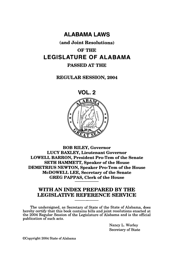 handle is hein.ssl/ssal0012 and id is 1 raw text is: ALABAMA LAWS

(and Joint Resolutions)
OF THE
LEGISLATURE OF ALABAMA
PASSED AT THE
REGULAR SESSION, 2004
VOL. 2
BOB RILEY, Governor
LUCY BAXLEY, Lieutenant Governor
LOWELL BARRON, President Pro-Tern of the Senate
SETH HAMMETT, Speaker of the House
DEMETRIUS NEWTON, Speaker Pro-Tern of the House
McDOWELL LEE, Secretary of the Senate
GREG PAPPAS, Clerk of the House
WITH AN INDEX PREPARED BY THE
LEGISLATIVE REFERENCE SERVICE
The undersigned, as Secretary of State of the State of Alabama, does
hereby certify that this book contains bills and joint resolutions enacted at
the 2004 Regular Session of the Legislature of Alabama and is the official
publication of such acts.
Nancy L. Worley
Secretary of State

@Copyright 2004 State of Alabama


