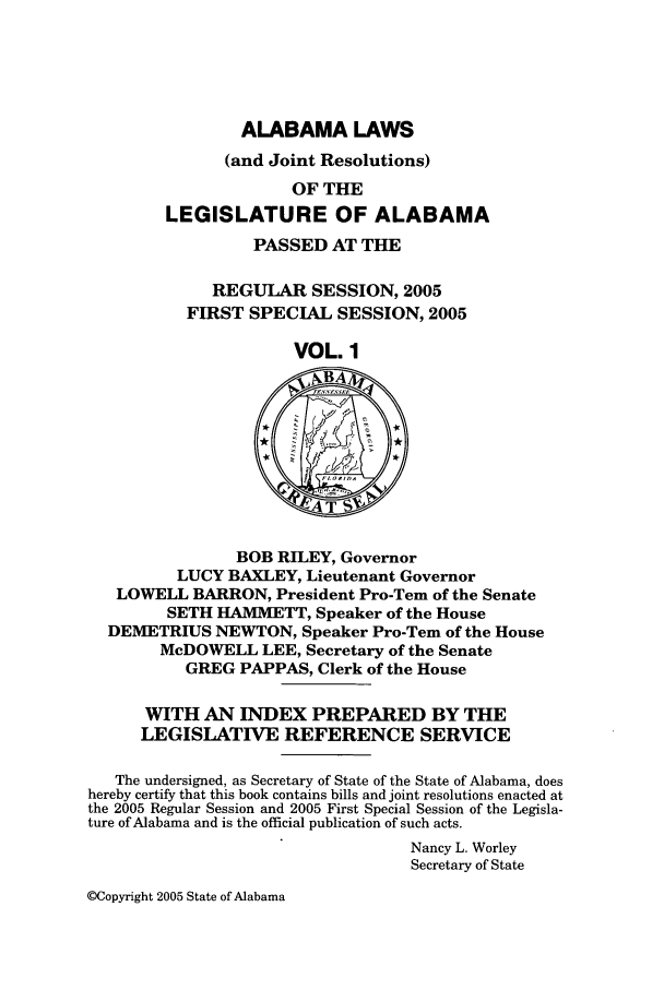 handle is hein.ssl/ssal0014 and id is 1 raw text is: ALABAMA LAWS
(and Joint Resolutions)
OF THE
LEGISLATURE OF ALABAMA
PASSED AT THE
REGULAR SESSION, 2005
FIRST SPECIAL SESSION, 2005
VOL. 1
BA
BOB RILEY, Governor
LUCY BAXLEY, Lieutenant Governor
LOWELL BARRON, President Pro-Tern of the Senate
SETH HAMMETT, Speaker of the House
DEMETRIUS NEWTON, Speaker Pro-Tem of the House
McDOWELL LEE, Secretary of the Senate
GREG PAPPAS, Clerk of the House
WITH AN INDEX PREPARED BY THE
LEGISLATIVE REFERENCE SERVICE
The undersigned, as Secretary of State of the State of Alabama, does
hereby certify that this book contains bills and joint resolutions enacted at
the 2005 Regular Session and 2005 First Special Session of the Legisla-
ture of Alabama and is the official publication of such acts.
Nancy L. Worley
Secretary of State

OCopyright 2005 State of Alabama



