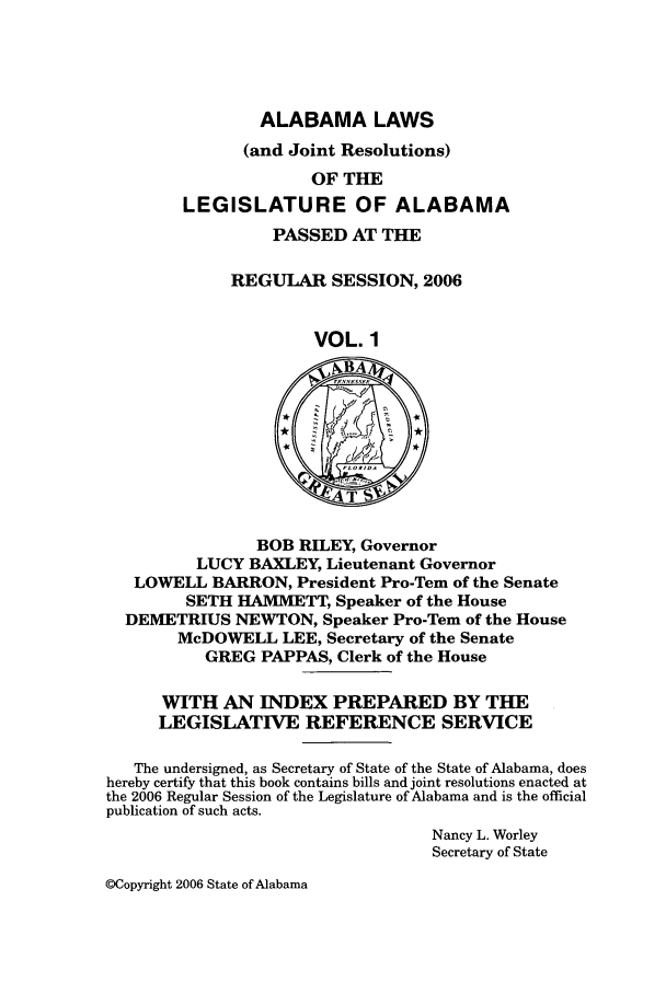 handle is hein.ssl/ssal0015 and id is 1 raw text is: ALABAMA LAWS

(and Joint Resolutions)
OF THE
LEGISLATURE OF ALABAMA
PASSED AT THE
REGULAR SESSION, 2006
VOL. 1
A
BOB RILEY, Governor
LUCY BAXLEY, Lieutenant Governor
LOWELL BARRON, President Pro-Tern of the Senate
SETH HAMMETT, Speaker of the House
DEMETRIUS NEWTON, Speaker Pro-Tem of the House
McDOWELL LEE, Secretary of the Senate
GREG PAPPAS, Clerk of the House
WITH AN INDEX PREPARED BY THE
LEGISLATIVE REFERENCE SERVICE
The undersigned, as Secretary of State of the State of Alabama, does
hereby certify that this book contains bills and joint resolutions enacted at
the 2006 Regular Session of the Legislature of Alabama and is the official
publication of such acts.
Nancy L. Worley
Secretary of State

@Copyright 2006 State of Alabama


