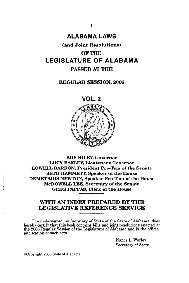 handle is hein.ssl/ssal0016 and id is 1 raw text is: ALABAMA LAWS
(and Joint Resolutions)
OF THE
LEGISLATURE OF ALABAMA
PASSED AT THE
REGULAR SESSION, 2006
VOL. 2
T
BOB RILEY, Governor
LUCY BAXLEY, Lieutenant Governor
LOWELL BARRON, President Pro-Tern of the Senate
SETH HAMMETT, Speaker of the House
DEMETRIUS NEWTON, Speaker Pro-Tern of the House
McDOWELL LEE, Secretary of the Senate
GREG PAPPAS, Clerk of the House
WITH AN INDEX PREPARED BY THE
LEGISLATIVE REFERENCE SERVICE
The undersigned, as Secretary of State of the State of Alabama, does
hereby certify that this book contains bills and joint resolutions enacted at
the 2006 Regular Session of the Legislature of Alabama and is the official
publication of such acts.
Nancy L. Worley
Secretary of State

OCopyright 2006 State of Alabama



