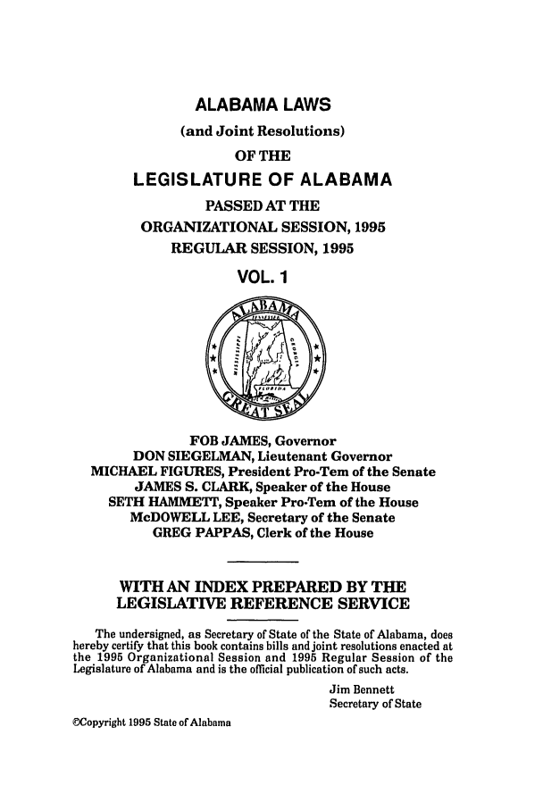 handle is hein.ssl/ssal0017 and id is 1 raw text is: ALABAMA LAWS

(and Joint Resolutions)
OF THE
LEGISLATURE OF ALABAMA
PASSED AT THE
ORGANIZATIONAL SESSION, 1995
REGULAR SESSION, 1995
VOL. 1
FOB JAMES, Governor
DON SIEGELMAN, Lieutenant Governor
MICHAEL FIGURES, President Pro-Tem of the Senate
JAMES S. CLARK, Speaker of the House
SETH HAMMETT, Speaker Pro-Tem of the House
McDOWELL LEE, Secretary of the Senate
GREG PAPPAS, Clerk of the House
WITH AN INDEX PREPARED BY THE
LEGISLATIVE REFERENCE SERVICE
The undersigned, as Secretary of State of the State of Alabama, does
hereby certify that this book contains bills and joint resolutions enacted at
the 1995 Organizational Session and 1995 Regular Session of the
Legislature of Alabama and is the official publication of such acts.
Jim Bennett
Secretary of State
WCopyright 1995 State of Alabama



