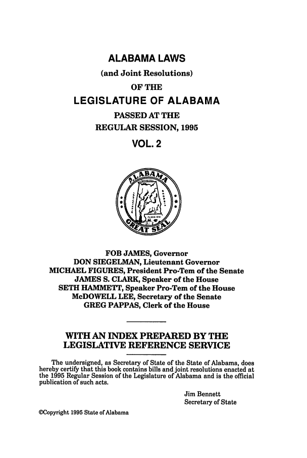 handle is hein.ssl/ssal0018 and id is 1 raw text is: ALABAMA LAWS
(and Joint Resolutions)
OF THE
LEGISLATURE OF ALABAMA

PASSED AT THE
REGULAR SESSION, 1995
VOL. 2

FOB JAMES, Governor
DON SIEGELMAN, Lieutenant Governor
MICHAEL FIGURES, President Pro-Tem of the Senate
JAMES S. CLARK, Speaker of the House
SETH HAMMETT, Speaker Pro-Tem of the House
McDOWELL LEE, Secretary of the Senate
GREG PAPPAS, Clerk of the House
WITH AN INDEX PREPARED BY THE
LEGISLATWE REFERENCE SERVICE
The undersigned, as Secretary of State of the State of Alabama, does
hereby certify that this book contains bills and joint resolutions enacted at
the 1995 Regular Session of the Legislature of Alabama and is the official
publication of such acts.
Jim Bennett
Secretary of State
MCopyright 1995 State of Alabama


