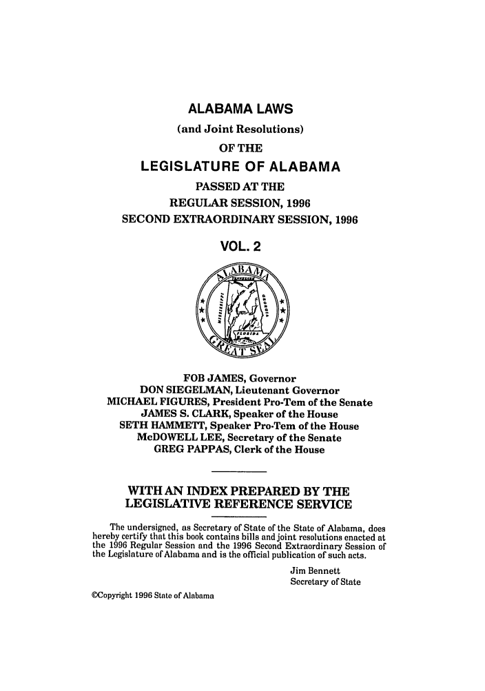 handle is hein.ssl/ssal0021 and id is 1 raw text is: ALABAMA LAWS
(and Joint Resolutions)
OF THE
LEGISLATURE OF ALABAMA
PASSED AT THE
REGULAR SESSION, 1996
SECOND EXTRAORDINARY SESSION, 1996
VOL. 2

FOB JAMES, Governor
DON SIEGELMAN, Lieutenant Governor
MICHAEL FIGURES, President Pro-Tem of the Senate
JAMES S. CLARK, Speaker of the House
SETH HAMMETT, Speaker Pro-Tern of the House
McDOWELL LEE, Secretary of the Senate
GREG PAPPAS, Clerk of the House
WITH AN INDEX PREPARED BY THE
LEGISLATIVE REFERENCE SERVICE
The undersigned, as Secretary of State of the State of Alabama, does
hereby certify that this book contains bills and joint resolutions enacted at
the 1996 Regular Session and the 1996 Second Extraordinary Session of
the Legislature of Alabama and is the official publication of such acts.
Jim Bennett
Secretary of State
(Copyright 1996 State of Alabama


