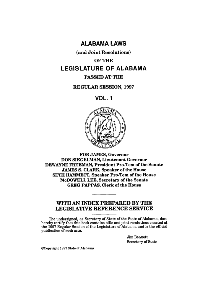 handle is hein.ssl/ssal0022 and id is 1 raw text is: ALABAMA LAWS
(and Joint Resolutions)
OF THE
LEGISLATURE OF ALABAMA

PASSED AT THE
REGULAR SESSION, 1997
VOL. 1

FOB JAMES, Governor
DON SIEGELMAN, Lieutenant Governor
DEWAYNE FREEMAN, President Pro-Tern of the Senate
JAMES S. CLARK, Speaker of the House
SETH HA1VIETT, Speaker Pro-Tem of the House
McDOWELL LEE, Secretary of the Senate
GREG PAPPAS, Clerk of the House
WITH AN INDEX PREPARED BY THE
LEGISLATIVE REFERENCE SERVICE
The undersigned, as Secretary of State of the State of Alabama, does
hereby certify that this book contains bills and joint resolutions enacted at
the 1997 Regular Session of the Legislature of Alabama and is the official
publication of such acts.
Jim Bennett
Secretary of State
MCopyright 1997 State of Alabama


