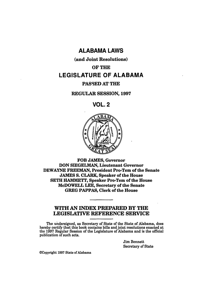 handle is hein.ssl/ssal0023 and id is 1 raw text is: ALABAMA LAWS
(and Joint Resolutions)
OF THE
LEGISLATURE OF ALABAMA

PASSED AT THE
REGULAR SESSION, 1997
VOL. 2

FOB JAMES, Governor
DON SIEGELMAN, Lieutenant Governor
DEWAYNE FREEMAN, President Pro-Tern of the Senate
JAMES S. CLARK, Speaker of the House
SETH HAMMETT, Speaker Pro-Tem of the House
McDOWELL LEE, Secretary of the Senate
GREG PAPPAS, Clerk of the House
WITH AN INDEX PREPARED BY THE
LEGISLATIVE REFERENCE SERVICE
The undersigned, as Secretary of State of the State of Alabama, does
hereby certify that this book contains bills and joint resolutions enacted at
the 1997 Regular Session of the Legislature of Alabama and is the official
publication of such acts.
Jim Bennett
Secretary of State
WCopyright 1997 State of Alabama


