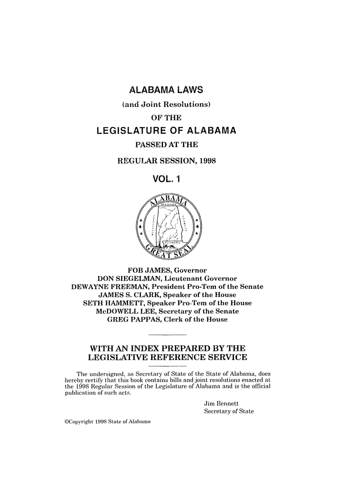 handle is hein.ssl/ssal0025 and id is 1 raw text is: ALABAMA LAWS
(and Joint Resolutions)
OF THE
LEGISLATURE OF ALABAMA

PASSED AT THE
REGULAR SESSION, 1998
VOL. 1

FOB JAMES, Governor
DON SIEGELMAN, Lieutenant Governor
DEWAYNE FREEMAN, President Pro-Tern of the Senate
JAMES S. CLARK, Speaker of the House
SETH HAMMETT, Speaker Pro-Tem of the House
McDOWELL LEE, Secretary of the Senate
GREG PAPPAS, Clerk of the House
WITH AN INDEX PREPARED BY THE
LEGISLATIVE REFERENCE SERVICE
The undersigned, as Secretary of State of the State of Alabama, does
hereby certify that this book contains bills and joint resolutions enacted at
the 1998 Regular Session of the Legislature of Alabama and is the official
publication of such acts.
Jim Bennett
Secretary of State
©Copyright 1998 State of Alabama



