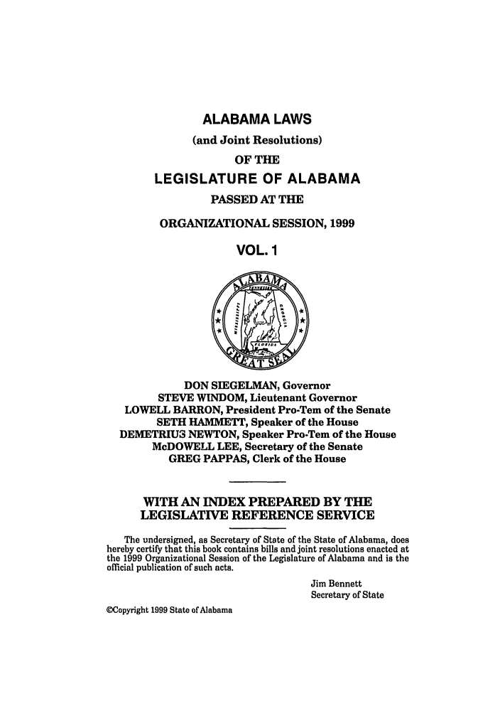 handle is hein.ssl/ssal0027 and id is 1 raw text is: ALABAMA LAWS

(and Joint Resolutions)
OF THE
LEGISLATURE OF ALABAMA
PASSED AT THE
ORGANIZATIONAL SESSION, 1999
VOL. 1
DON SIEGELMAN, Governor
STEVE WINDOM, Lieutenant Governor
LOWELL BARRON, President Pro-Tem of the Senate
SETH HAMMETT, Speaker of the House
DEMETRIU3 NEWTON, Speaker Pro-Tem of the House
McDOWELL LEE, Secretary of the Senate
GREG PAPPAS, Clerk of the House
WITH AN INDEX PREPARED BY THE
LEGISLATIVE REFERENCE SERVICE
The undersigned, as Secretary of State of the State of Alabama, does
hereby certify that this book contains bills and joint resolutions enacted at
the 1999 Organizational Session of the Legislature of Alabama and is the
official publication of such acts.
Jim Bennett
Secretary of State
(Copyright 1999 State of Alabama


