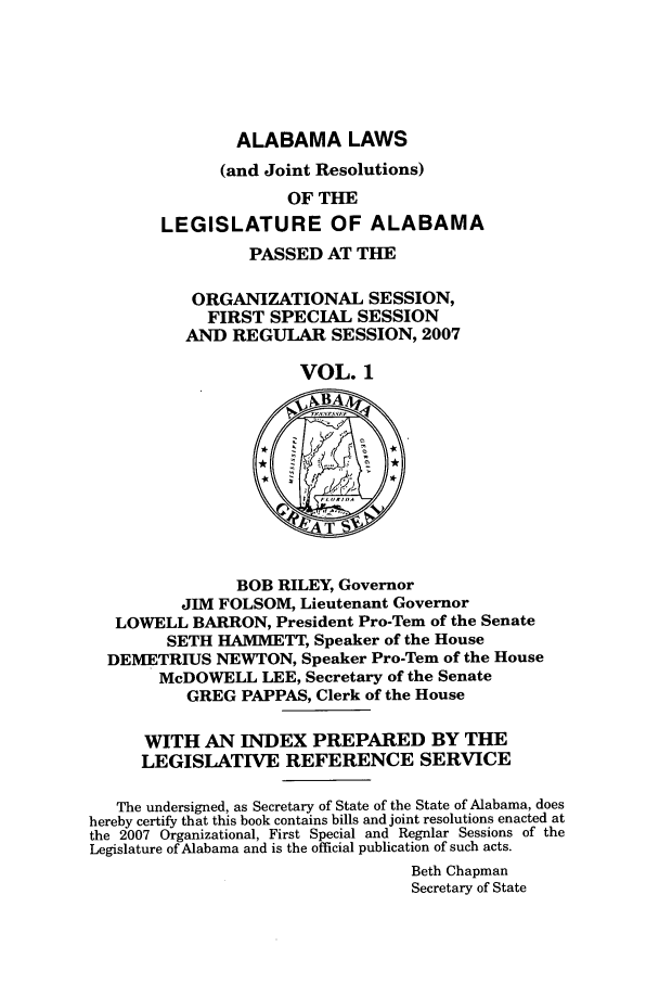 handle is hein.ssl/ssal0030 and id is 1 raw text is: ALABAMA LAWS

(and Joint Resolutions)
OF THE
LEGISLATURE OF ALABAMA
PASSED AT THE
ORGANIZATIONAL SESSION,
FIRST SPECIAL SESSION
AND REGULAR SESSION, 2007
VOL. 1
~BA
BOB RILEY, Governor
JIM FOLSOM, Lieutenant Governor
LOWELL BARRON, President Pro-Tern of the Senate
SETH HAMMETT, Speaker of the House
DEMETRIUS NEWTON, Speaker Pro-Tem of the House
McDOWELL LEE, Secretary of the Senate
GREG PAPPAS, Clerk of the House
WITH AN INDEX PREPARED BY THE
LEGISLATIVE REFERENCE SERVICE
The undersigned, as Secretary of State of the State of Alabama, does
hereby certify that this book contains bills and joint resolutions enacted at
the 2007 Organizational, First Special and Regular Sessions of the
Legislature of Alabama and is the official publication of such acts.
Beth Chapman
Secretary of State



