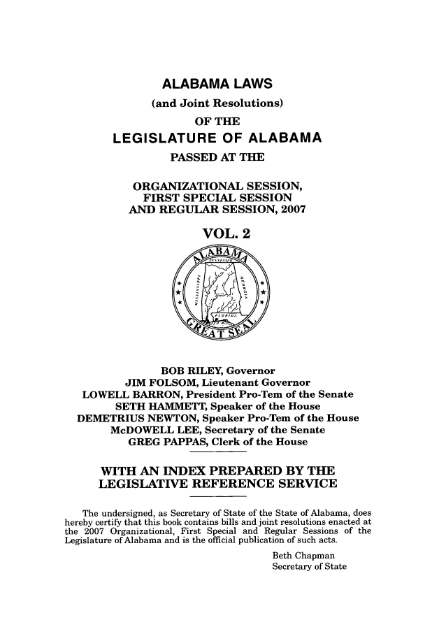 handle is hein.ssl/ssal0031 and id is 1 raw text is: ALABAMA LAWS
(and Joint Resolutions)
OF THE
LEGISLATURE OF ALABAMA
PASSED AT THE
ORGANIZATIONAL SESSION,
FIRST SPECIAL SESSION
AND REGULAR SESSION, 2007
VOL. 2
BOB RILEY, Governor
JIM FOLSOM, Lieutenant Governor
LOWELL BARRON, President Pro-Tern of the Senate
SETH HAMMETT, Speaker of the House
DEMETRIUS NEWTON, Speaker Pro-Tem of the House
McDOWELL LEE, Secretary of the Senate
GREG PAPPAS, Clerk of the House
WITH AN INDEX PREPARED BY THE
LEGISLATIVE REFERENCE SERVICE
The undersigned, as Secretary of State of the State of Alabama, does
hereby certify that this book contains bills and joint resolutions enacted at
the 2007 Organizational, First Special and Regular Sessions of the
Legislature of Alabama and is the official publication of such acts.
Beth Chapman
Secretary of State


