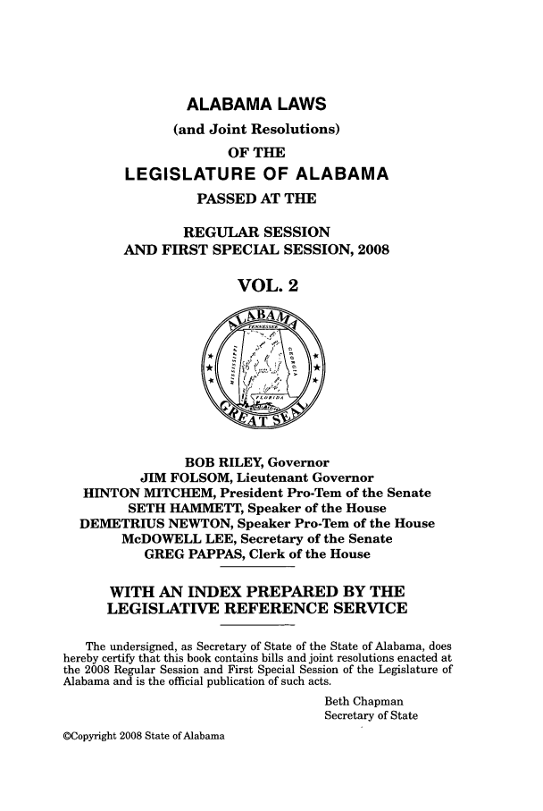 handle is hein.ssl/ssal0033 and id is 1 raw text is: ALABAMA LAWS
(and Joint Resolutions)
OF THE
LEGISLATURE OF ALABAMA
PASSED AT THE
REGULAR SESSION
AND FIRST SPECIAL SESSION, 2008
VOL. 2

BOB RILEY, Governor
JIM FOLSOM, Lieutenant Governor
HINTON MITCHEM, President Pro-Tern of the Senate
SETH HAMMETT, Speaker of the House
DEMETRIUS NEWTON, Speaker Pro-Tem of the House
McDOWELL LEE, Secretary of the Senate
GREG PAPPAS, Clerk of the House
WITH AN INDEX PREPARED BY THE
LEGISLATIVE REFERENCE SERVICE
The undersigned, as Secretary of State of the State of Alabama, does
hereby certify that this book contains bills and joint resolutions enacted at
the 2008 Regular Session and First Special Session of the Legislature of
Alabama and is the official publication of such acts.
Beth Chapman
Secretary of State
©Copyright 2008 State of Alabama


