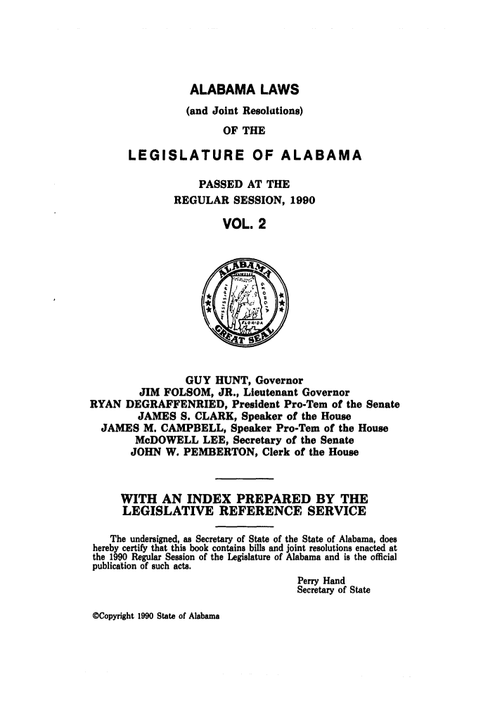 handle is hein.ssl/ssal0035 and id is 1 raw text is: ALABAMA LAWS
(and Joint Resolutions)
OF THE
LEGISLATURE OF ALABAMA

PASSED AT THE
REGULAR SESSION, 1990
VOL. 2

GUY HUNT, Governor
JIM FOLSOM, JR., Lieutenant Governor
RYAN DEGRAFFENRIED, President Pro-Tern of the Senate
JAMES S. CLARK, Speaker of the House
JAMES M. CAMPBELL, Speaker Pro-Tern of the House
McDOWELL LEE, Secretary of the Senate
JOHN W. PEMBERTON, Clerk of the House

WITH AN INDEX PREPARED BY THE
LEGISLATIVE REFERENCE SERVICE
The undersigned, as Secretary of State of the State of Alabama, does
hereby certify that this book contains bills and joint resolutions enacted at
the 1990 Regular Session of the Legislature of Alabama and is the official
publication of such acts.
Perry Hand
Secretary of State

©Copyright 1990 State of Alabama


