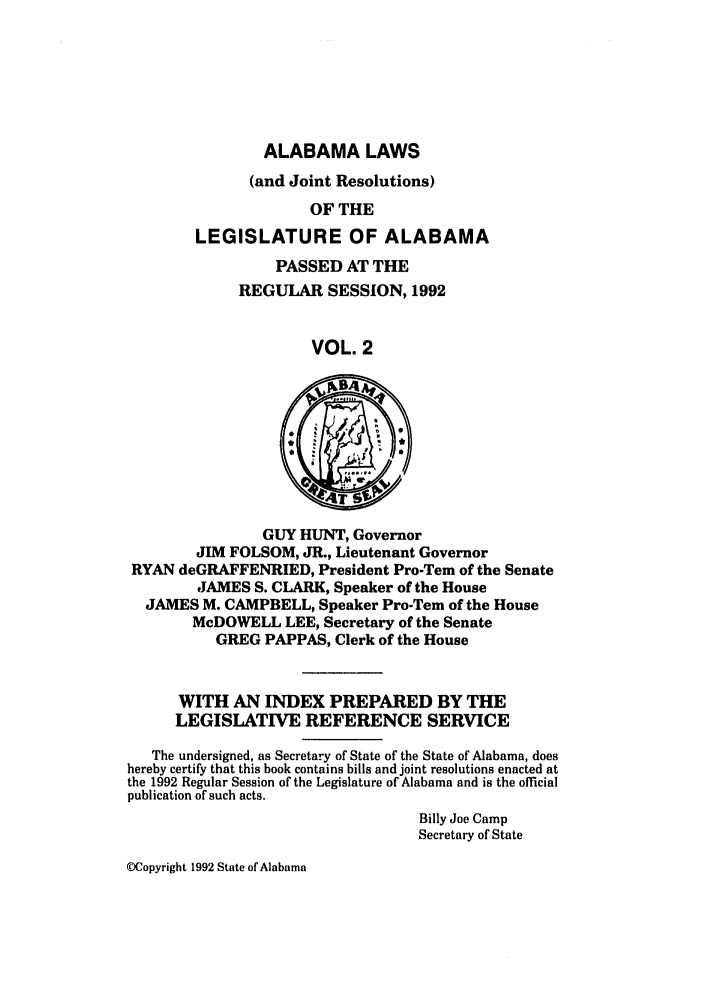 handle is hein.ssl/ssal0040 and id is 1 raw text is: ALABAMA LAWS
(and Joint Resolutions)
OF THE
LEGISLATURE OF ALABAMA

PASSED AT THE
REGULAR SESSION, 1992
VOL. 2

GUY HUNT, Governor
JIM FOLSOM, JR., Lieutenant Governor
RYAN deGRAFFENRIED, President Pro-Tem of the Senate
JAMES S. CLARK, Speaker of the House
JAMES M. CAMPBELL, Speaker Pro-Tern of the House
McDOWELL LEE, Secretary of the Senate
GREG PAPPAS, Clerk of the House
WITH AN INDEX PREPARED BY THE
LEGISLATIVE REFERENCE SERVICE
The undersigned, as Secretary of State of the State of Alabama, does
hereby certify that this book contains bills and joint resolutions enacted at
the 1992 Regular Session of the Legislature of Alabama and is the official
publication of such acts.
Billy Joe Camp
Secretary of State

MCopyright 1992 State of Alabama


