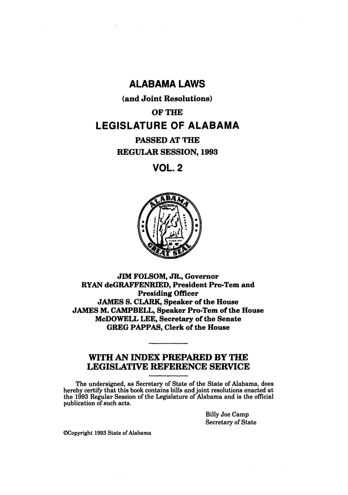 handle is hein.ssl/ssal0042 and id is 1 raw text is: ALABAMA LAWS
(and Joint Resolutions)
OF THE
LEGISLATURE OF ALABAMA

PASSED AT THE
REGULAR SESSION, 1993
VOL. 2

JIM FOLSOM, JR., Governor
RYAN deGRAFFENRIED, President Pro-Tem and
Presiding Officer
JAMES S. CLARK, Speaker of the House
JAMES M. CAMPBELL, Speaker Pro-Tem of the House
McDOWELL LEE, Secretary of the Senate
GREG PAPPAS, Clerk of the House
WITH AN INDEX PREPARED BY THE
LEGISLATIVE REFERENCE SERVICE
The undersigned, as Secretary of State of the State of Alabama, does
hereby certify that this book contains bills and joint resolutions enacted at
the 1993 Regular Session of the Legislature of Alabama and is the official
publication of such acts.
Billy Joe Camp
Secretary of State
Copyright 1993 State of Alabama


