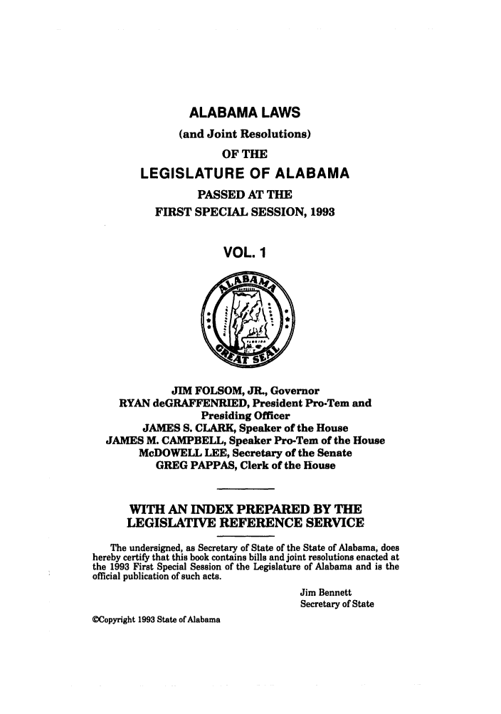 handle is hein.ssl/ssal0043 and id is 1 raw text is: ALABAMA LAWS
(and Joint Resolutions)
OF THE
LEGISLATURE OF ALABAMA
PASSED AT THE
FIRST SPECIAL SESSION, 1993
VOL. 1

JIM FOLSOM, JR., Governor
RYAN deGRAFFENRIED, President Pro-Tem and
Presiding Officer
JAMES S. CLARK, Speaker of the House
JAMES M. CAMPBELL, Speaker Pro-Tem of the House
McDOWELL LEE, Secretary of the Senate
GREG PAPPAS, Clerk of the House
WITH AN INDEX PREPARED BY THE
LEGISLATWE REFERENCE SERVICE
The undersigned, as Secretary of State of the State of Alabama, does
hereby certify that this book contains bills and joint resolutions enacted at
the 1993 First Special Session of the Legislature of Alabama and is the
official publication of such acts.
Jim Bennett
Secretary of State
WCopyright 1993 State of Alabama


