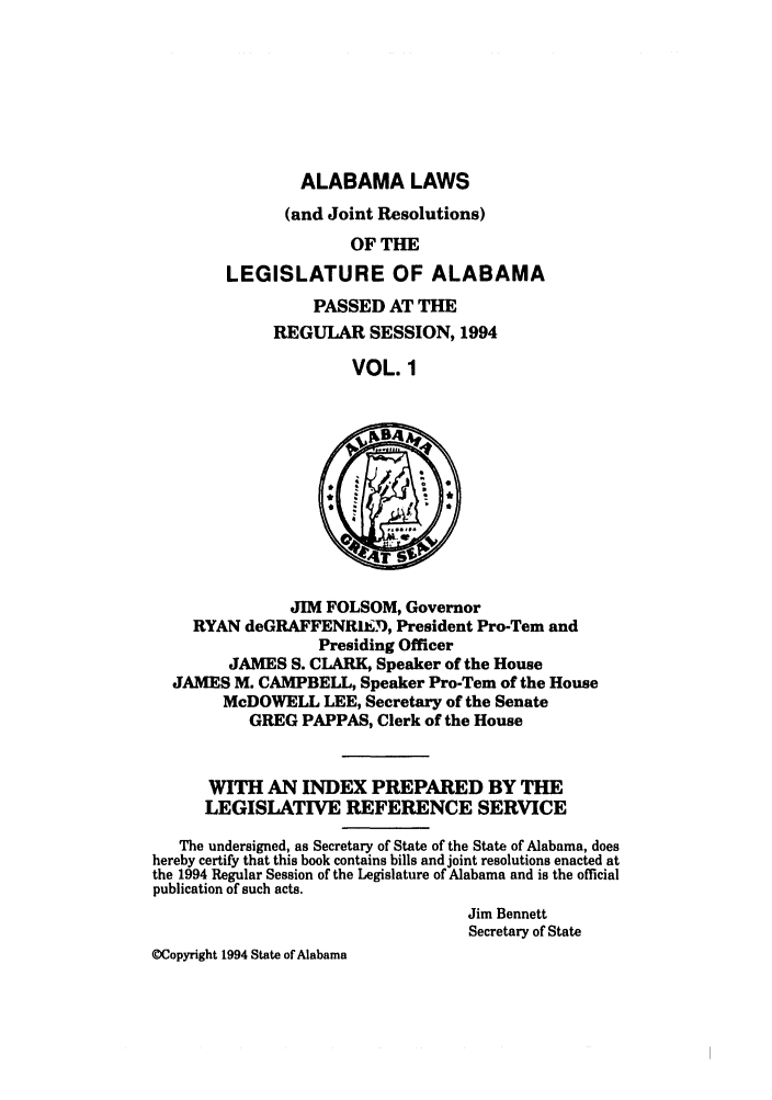 handle is hein.ssl/ssal0044 and id is 1 raw text is: ALABAMA LAWS
(and Joint Resolutions)
OF THE
LEGISLATURE OF ALABAMA

PASSED AT THE
REGULAR SESSION, 1994
VOL. 1

JIM FOLSOM, Governor
RYAN deGRAFFENRIED, President Pro-Tem and
Presiding Officer
JAMES S. CLARK, Speaker of the House
JAMES M. CAMPBELL, Speaker Pro-Tem of the House
McDOWELL LEE, Secretary of the Senate
GREG PAPPAS, Clerk of the House
WITH AN INDEX PREPARED BY THE
LEGISLATIVE REFERENCE SERVICE
The undersigned, as Secretary of State of the State of Alabama, does
hereby certify that this book contains bills and joint resolutions enacted at
the 1994 Regular Session of the Legislature of Alabama and is the official
publication of such acts.
Jim Bennett
Secretary of State
@Copyright 1994 State of Alabama


