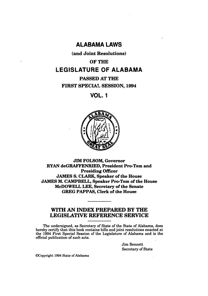 handle is hein.ssl/ssal0046 and id is 1 raw text is: ALABAMA LAWS

(and Joint Resolutions)
OF THE
LEGISLATURE OF ALABAMA
PASSED AT THE
FIRST SPECIAL SESSION, 1994
VOL. 1
JIM FOLSOM, Governor
RYAN deGRAFFENRIED, President Pro-Tern and
Presiding Officer
JAMES S. CLARK, Speaker of the House
JAMES M. CAMPBELL, Speaker Pro-Tem of the House
McDOWELL LEE, Secretary of the Senate
GREG PAPPAS, Clerk of the House
WITH AN INDEX PREPARED BY TE
LEGISLATCE REFERENCE SERVICE
The undersigned, as Secretary of State of the State of Alabama, does
hereby certify that this book contains bills and joint resolutions enacted at
the 1994 First Special Session of the Legislature of Alabama and is the
official publication of such acts.
Jim Bennett
Secretary of State
(ECopyright 1994 State of Alabama


