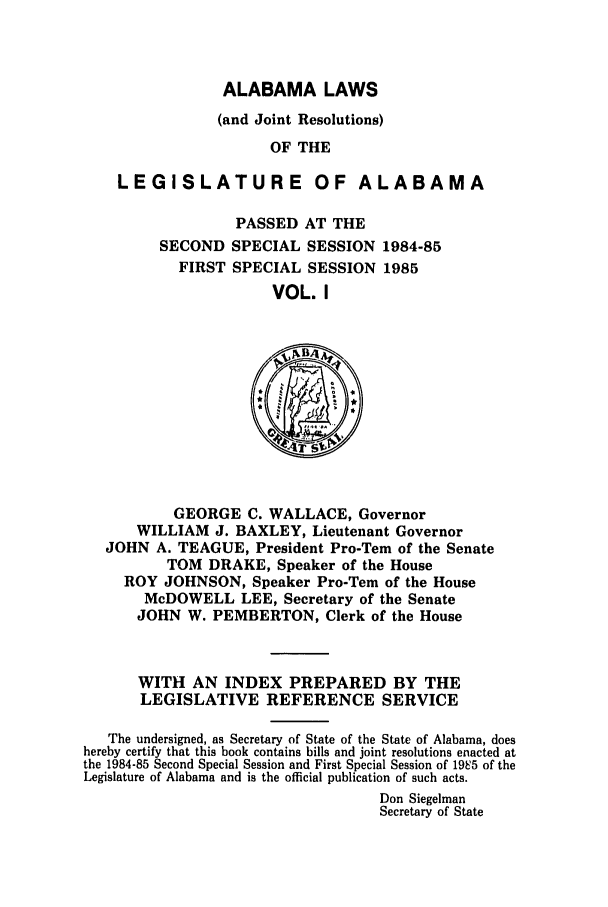 handle is hein.ssl/ssal0047 and id is 1 raw text is: ALABAMA LAWS
(and Joint Resolutions)
OF THE
LEGISLATURE OF ALABAMA

PASSED AT THE
SECOND SPECIAL SESSION 1984-85
FIRST SPECIAL SESSION 1985
VOL. I

GEORGE C. WALLACE, Governor
WILLIAM J. BAXLEY, Lieutenant Governor
JOHN A. TEAGUE, President Pro-Tem of the Senate
TOM DRAKE, Speaker of the House
ROY JOHNSON, Speaker Pro-Tern of the House
McDOWELL LEE, Secretary of the Senate
JOHN W. PEMBERTON, Clerk of the House

WITH AN INDEX PREPARED BY THE
LEGISLATIVE REFERENCE SERVICE
The undersigned, as Secretary of State of the State of Alabama, does
hereby certify that this book contains bills and joint resolutions enacted at
the 1984-85 Second Special Session and First Special Session of 195 of the
Legislature of Alabama and is the official publication of such acts.
Don Siegelman
Secretary of State


