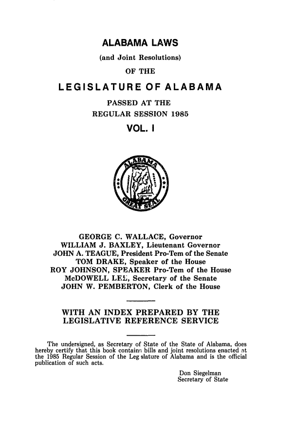 handle is hein.ssl/ssal0048 and id is 1 raw text is: ALABAMA LAWS

(and Joint Resolutions)
OF THE
LEGISLATURE OF ALABAMA

PASSED AT THE
REGULAR SESSION 1985
VOL. I

GEORGE C. WALLACE, Governor
WILLIAM J. BAXLEY, Lieutenant Governor
JOHN A. TEAGUE, President Pro-Tern of the Senate
TOM DRAKE, Speaker of the House
ROY JOHNSON, SPEAKER Pro-Tern of the House
McDOWELL LEL, Secretary of the Senate
JOHN W. PEMBERTON, Clerk of the House
WITH AN INDEX PREPARED BY THE
LEGISLATIVE REFERENCE SERVICE
The undersigned, as Secretary of State of the State of Alabama, does
hereby certify that this book containn bills and joint resolutions enacted t
the 1985 Regular Session of the Leg slature of Alabama and is the official
publication of such acts.
Don Siegelman
Secretary of State


