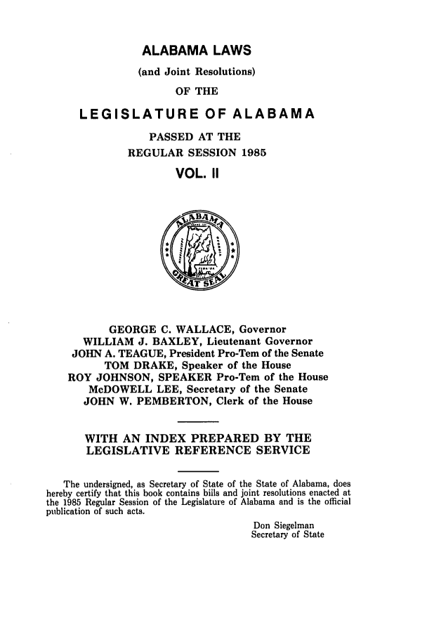 handle is hein.ssl/ssal0049 and id is 1 raw text is: ALABAMA LAWS

(and Joint Resolutions)
OF THE
LEGISLATURE OF ALABAMA

PASSED AT THE
REGULAR SESSION 1985
VOL. II

GEORGE C. WALLACE, Governor
WILLIAM J. BAXLEY, Lieutenant Governor
JOHN A. TEAGUE, President Pro-Tem of the Senate
TOM DRAKE, Speaker of the House
ROY JOHNSON, SPEAKER Pro-Tern of the House
McDOWELL LEE, Secretary of the Senate
JOHN W. PEMBERTON, Clerk of the House
WITH AN INDEX PREPARED BY THE
LEGISLATIVE REFERENCE SERVICE
The undersigned, as Secretary of State of the State of Alabama, does
hereby certify that this book contains biils and joint resolutions enacted at
the 1985 Regular Session of the Legislature of Alabama and is the official
publication of such acts.
Don Siegelman
Secretary of State


