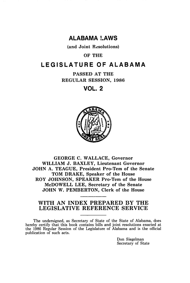 handle is hein.ssl/ssal0052 and id is 1 raw text is: ALABAMA LAWS
(and Joint Resolutions)
OF THE
LEGISLATURE OF ALABAMA

PASSED AT THE
REGULAR SESSION, 1986
VOL. 2

GEORGE C. WALLACE, Governor
WILLIAM J. BAXLEY, Lieutenant Governor
JOHN A. TEAGUE, President Pro-Tem of the Senate
TOM DRAKE, Speaker of the House
ROY JOHNSON, SPEAKER Pro-Tern of the House
McDOWELL LEE, Secretary of the Senate
JOHN W. PEMBERTON, Clerk of the House
WITH AN INDEX PREPARED BY THE
LEGISLATIVE REFERENCE SERVICE
The undersigned, as Secretary of State of the State of Alabama, does
hereby certify that this book contains bills and joint resolutions enacted at
the 1986 Regular Session of the Legislature of Alabama and is the official
publication of such acts.
Don Siegelman
Secretary of State


