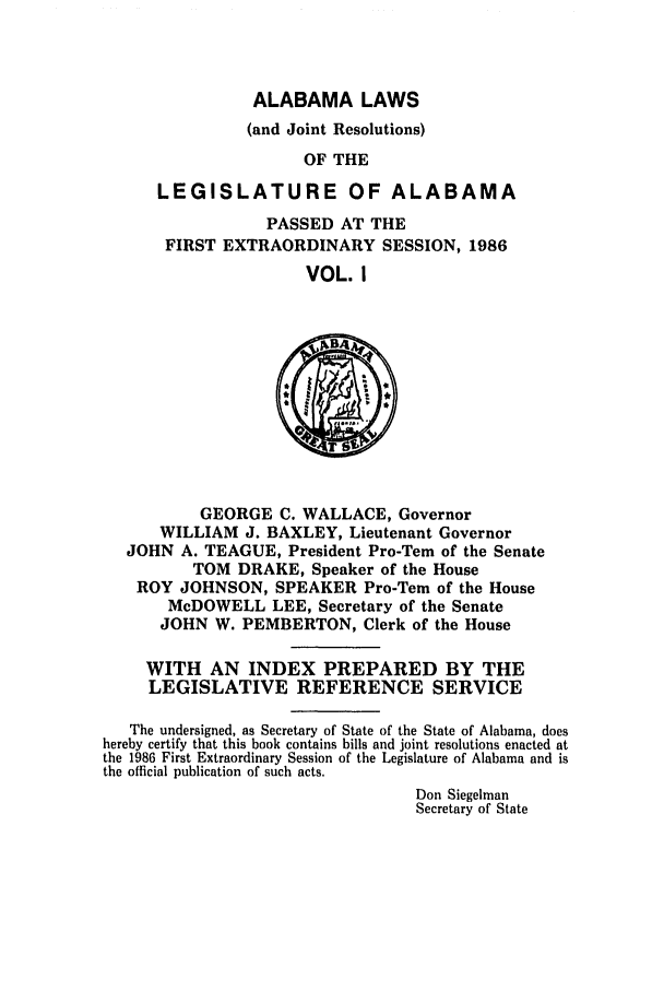handle is hein.ssl/ssal0053 and id is 1 raw text is: ALABAMA LAWS

(and Joint Resolutions)
OF THE
LEGISLATURE OF ALABAMA
PASSED AT THE
FIRST EXTRAORDINARY SESSION, 1986
VOL. I

GEORGE C. WALLACE, Governor
WILLIAM J. BAXLEY, Lieutenant Governor
JOHN A. TEAGUE, President Pro-Tern of the Senate
TOM DRAKE, Speaker of the House
ROY JOHNSON, SPEAKER Pro-Tern of the House
McDOWELL LEE, Secretary of the Senate
JOHN W. PEMBERTON, Clerk of the House
WITH AN INDEX PREPARED BY THE
LEGISLATIVE REFERENCE SERVICE
The undersigned, as Secretary of State of the State of Alabama, does
hereby certify that this book contains bills and joint resolutions enacted at
the 1986 First Extraordinary Session of the Legislature of Alabama and is
the official publication of such acts.
Don Siegelman
Secretary of State


