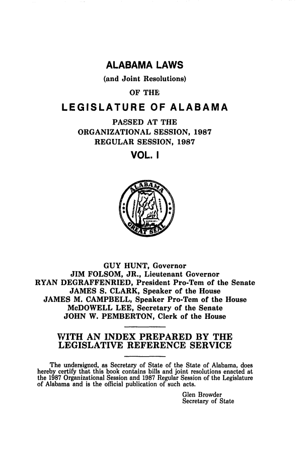 handle is hein.ssl/ssal0054 and id is 1 raw text is: ALABAMA LAWS
(and Joint Resolutions)
OF THE
LEGISLATURE OF ALABAMA
PASSED AT THE
ORGANIZATIONAL SESSION, 1987
REGULAR SESSION, 1987
VOL. I

GUY HUNT, Governor
JIM FOLSOM, JR., Lieutenant Governor
RYAN DEGRAFFENRIED, President Pro-Tern of the Senate
JAMES S. CLARK, Speaker of the House
JAMES M. CAMPBELL, Speaker Pro-Tem of the House
McDOWELL LEE, Secretary of the Senate
JOHN W. PEMBERTON, Clerk of the House
WITH AN INDEX PREPARED BY THE
LEGISLATIVE REFERENCE SERVICE
The undersigned, as Secretary of State of the State of Alabama, does
hereby certify that this book contains bills and joint resolutions enacted at
the 1987 Organizational Session and 1987 Regular Session of the Legislature
of Alabama and is the official publication of such acts.
Glen Browder
Secretary of State


