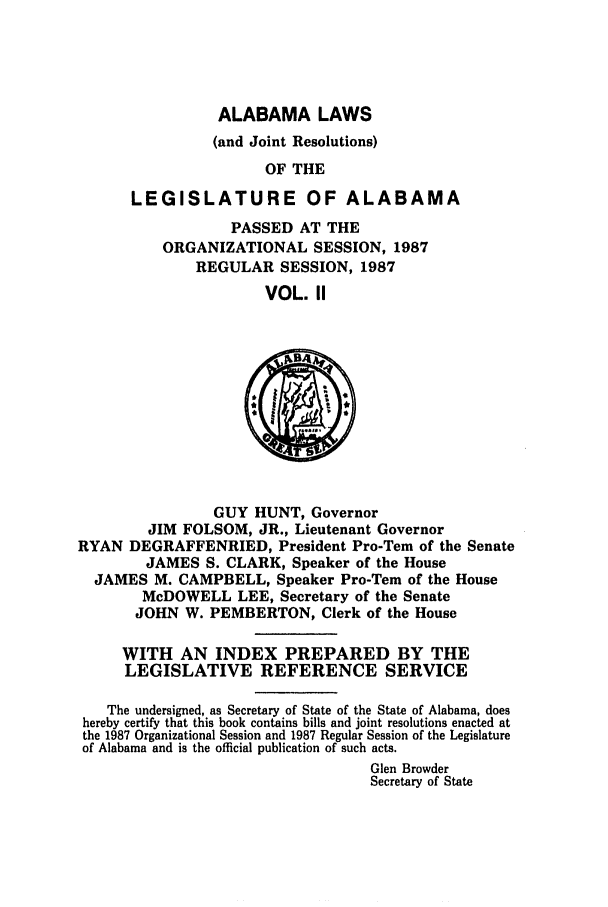 handle is hein.ssl/ssal0055 and id is 1 raw text is: ALABAMA LAWS
(and Joint Resolutions)
OF THE
LEGISLATURE OF ALABAMA
PASSED AT THE
ORGANIZATIONAL SESSION, 1987
REGULAR SESSION, 1987
VOL. II

GUY HUNT, Governor
JIM FOLSOM, JR., Lieutenant Governor
RYAN DEGRAFFENRIED, President Pro-Tem of the Senate
JAMES S. CLARK, Speaker of the House
JAMES M. CAMPBELL, Speaker Pro-Tem of the House
McDOWELL LEE, Secretary of the Senate
JOHN W. PEMBERTON, Clerk of the House
WITH AN INDEX PREPARED BY THE
LEGISLATIVE REFERENCE SERVICE
The undersigned, as Secretary of State of the State of Alabama, does
hereby certify that this book contains bills and joint resolutions enacted at
the 1987 Organizational Session and 1987 Regular Session of the Legislature
of Alabama and is the official publication of such acts.
Glen Browder
Secretary of State


