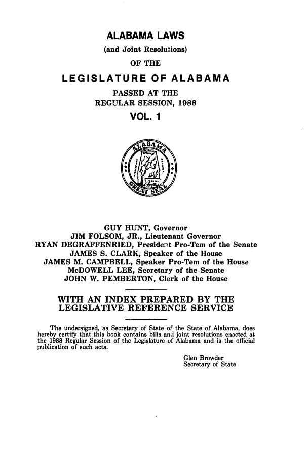 handle is hein.ssl/ssal0056 and id is 1 raw text is: ALABAMA LAWS
(and Joint Resolutions)
OF THE
LEGISLATURE OF ALABAMA

PASSED AT THE
REGULAR SESSION, 1988
VOL. 1

GUY HUNT, Governor
JIM FOLSOM, JR., Lieutenant Governor
RYAN DEGRAFFENRIED, President Pro-Tern of the Senate
JAMES S. CLARK, Speaker of the House
JAMES M. CAMPBELL, Speaker Pro-Tem of the House
McDOWELL LEE, Secretary of the Senate
JOHN W. PEMBERTON, Clerk of the House
WITH AN INDEX PREPARED BY THE
LEGISLATIVE REFERENCE SERVICE
The undersigned, as Secretary of State of the State of Alabama, does
hereby certify that this book contains bills and joint resolutions enacted at
the 1988 Regular Session of the Legislature of Alabama and is the official
publication of such acts.
Glen Browder
Secretary of State



