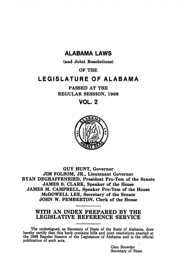 handle is hein.ssl/ssal0057 and id is 1 raw text is: ALABAMA LAWS
(and Joint Resolutions)
OF THE
LEGISLATURE OF ALABAMA

PASSED AT THE
REGULAR SESSION, 1988
VOL. 2

GUY HUNT, Governor
JIM FOLSOM, JR., Lieutenant Governor
RYAN DEGRAFFENRIED, President Pro-Tern of the Senate
JAMES S. CLARK, Speaker of the House
JAMES M. CAMPBELL, Speaker Pro-Tern of the House
McDOWELL LEE, Secretary of the Senate
JOHN W. PEMBERTON, Clerk of the House
WITH AN INDEX PREPARED BY THE
LEGISLATIVE REFERENCE SERVICE
The undersigned, as Secretary of State of the State of Alabama, does
hereby certify that this book contains bills and joint resolutions enacted at
the 1988 Regular Session of the Legislature of Alabama and is the official
publication of such acts.
Glen Browder
Secretary of State


