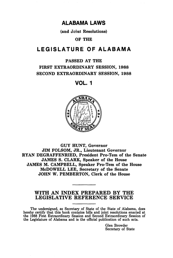 handle is hein.ssl/ssal0058 and id is 1 raw text is: ALABAMA LAWS
(and Joint Resolutions)
OF THE
LEGISLATURE OF ALABAMA
PASSED AT THE
FIRST EXTRAORDINARY SESSION, 1988
SECOND EXTRAORDINARY SESSION, 1988
VOL. 1

GUY HUNT, Governor
JIM FOLSOM, JR., Lieutenant Governor
RYAN DEGRAFFENRIED, President Pro-Tem of the Senate
JAMES S. CLARK, Speaker of the House
JAMES M. CAMPBELL, Speaker Pro-Tern of the House
McDOWELL LEE, Secretary of the Senate
JOHN W. PEMBERTON, Clerk of the House
WITH AN INDEX PREPARED BY THE
LEGISLATIVE REFERENCE SERVICE
The undersigned, as Secretary of State of the State of Alabama, does
hereby certify that this book contains bills and joint resolutions enacted at
the 1988 First Extraordinary Session and Second Extraordinary Session of
the Legislature of Alabama and is the official publication of such acts.
Glen Browder
Secretary of State


