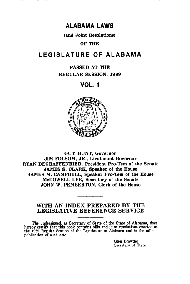 handle is hein.ssl/ssal0059 and id is 1 raw text is: ALABAMA LAWS
(and Joint Resolutions)
OF THE
LEGISLATURE OF ALABAMA

PASSED AT THE
REGULAR SESSION, 1989
VOL. 1

GUY HUNT, Governor
JIM FOLSOM, JR., Lieutenant Governor
RYAN DEGRAFFENRIED, President Pro-Tern of the Senate
JAMES S. CLARK, Speaker of the House
JAMES M. CAMPBELL, Speaker Pro-Tem of the House
McDOWELL LEE, Secretary of the Senate
JOHN W. PEMBERTON, Clerk of the House

WITH AN INDEX PREPARED BY THE
LEGISLATIVE REFERENCE SERVICE
The undersigned, as Secretary of State of the State of Alabama, does
hereby certify that this book contains bills and joint resolutions enacted at
the 1989 Regular Session of the Legislature of Alabama and is the official
publication of such acts.
Glen Browder
Secretary of State


