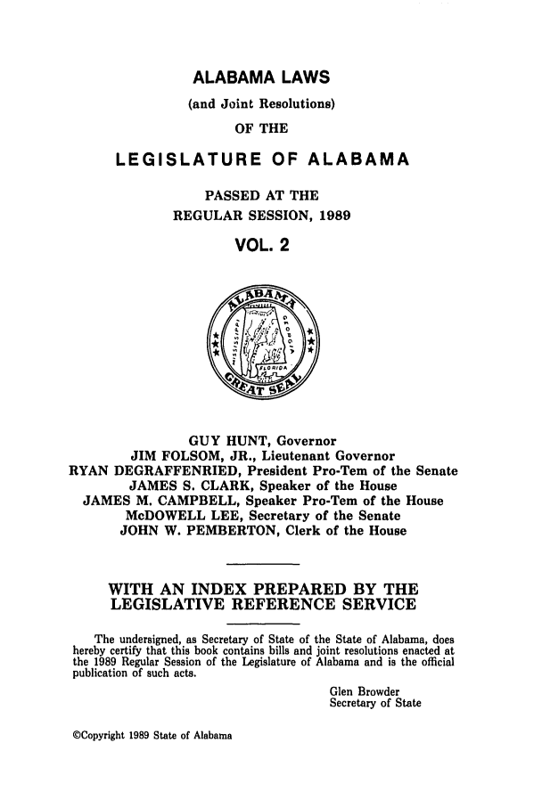 handle is hein.ssl/ssal0060 and id is 1 raw text is: ALABAMA LAWS

(and Joint Resolutions)
OF THE
LEGISLATURE OF ALABAMA

PASSED AT THE
REGULAR SESSION, 1989
VOL. 2

GUY HUNT, Governor
JIM FOLSOM, JR., Lieutenant Governor
RYAN DEGRAFFENRIED, President Pro-Tern of the Senate
JAMES S. CLARK, Speaker of the House
JAMES M. CAMPBELL, Speaker Pro-Tem of the House
McDOWELL LEE, Secretary of the Senate
JOHN W. PEMBERTON, Clerk of the House

WITH AN INDEX PREPARED BY THE
LEGISLATIVE REFERENCE SERVICE
The undersigned, as Secretary of State of the State of Alabama, does
hereby certify that this book contains bills and joint resolutions enacted at
the 1989 Regular Session of the Legislature of Alabama and is the official
publication of such acts.
Glen Browder
Secretary of State

©Copyright 1989 State of Alabama


