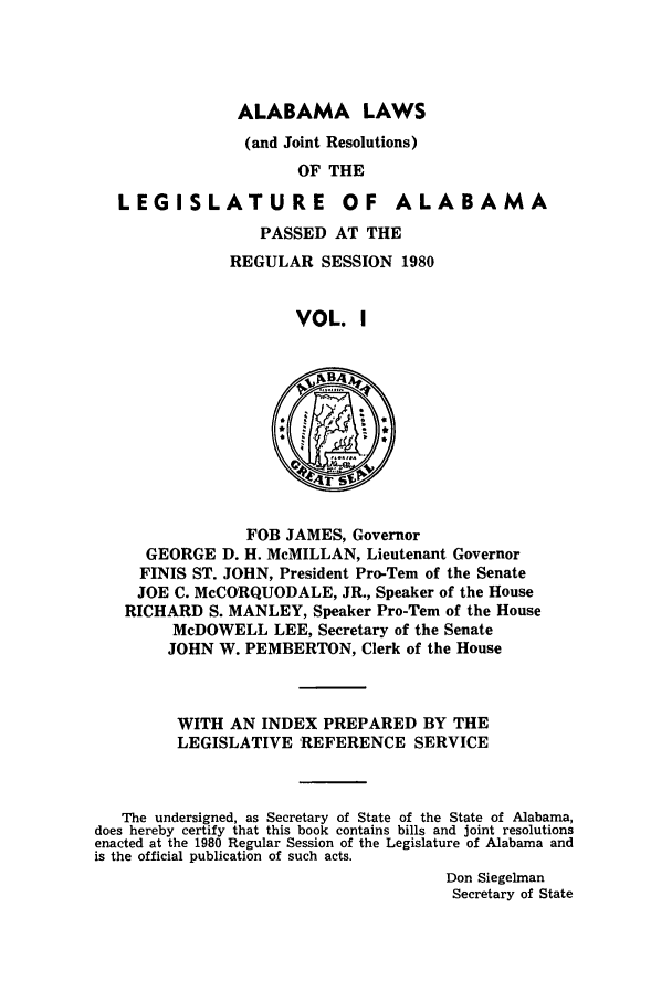 handle is hein.ssl/ssal0061 and id is 1 raw text is: ALABAMA LAWS
(and Joint Resolutions)
OF THE

LEGI SLATU RE

OF ALABAMA

PASSED AT THE
REGULAR SESSION 1980
VOL. I

FOB JAMES, Governor
GEORGE D. H. McMILLAN, Lieutenant Governor
FINIS ST. JOHN, President Pro-Tern of the Senate
JOE C. McCORQUODALE, JR., Speaker of the House
RICHARD S. MANLEY, Speaker Pro-Tem of the House
McDOWELL LEE, Secretary of the Senate
JOHN W. PEMBERTON, Clerk of the House

WITH AN INDEX PREPARED BY THE
LEGISLATIVE REFERENCE SERVICE
The undersigned, as Secretary of State of the State of Alabama,
does hereby certify that this book contains bills and joint resolutions
enacted at the 1980 Regular Session of the Legislature of Alabama and
is the official publication of such acts.
Don Siegelman
Secretary of State


