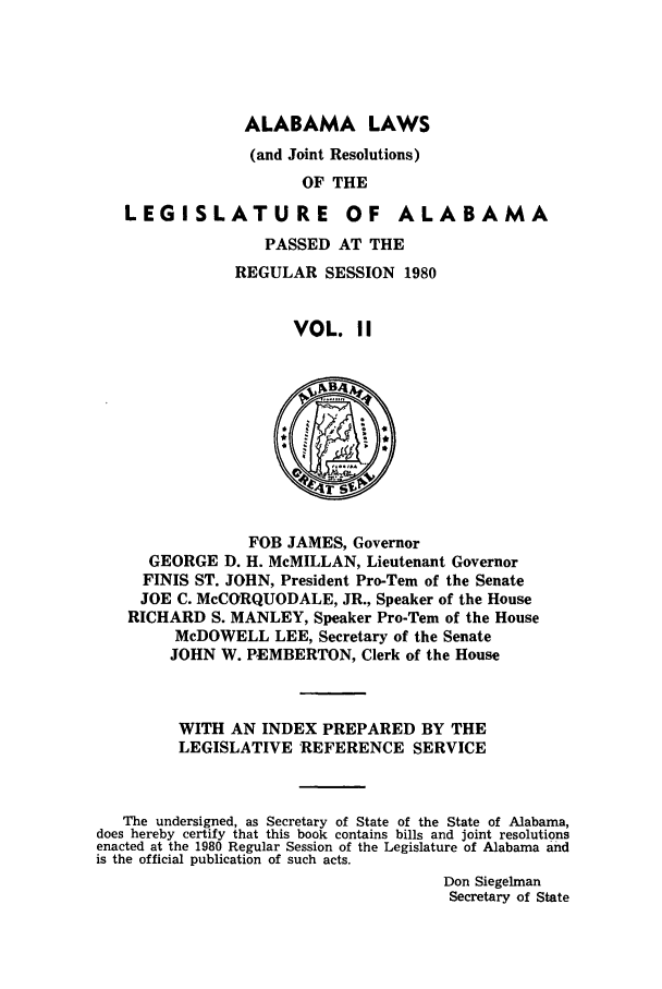 handle is hein.ssl/ssal0062 and id is 1 raw text is: ALABAMA LAWS
(and Joint Resolutions)
OF THE
LEGISLATURE OF ALABAMA
PASSED AT THE
REGULAR SESSION 1980
VOL. II

FOB JAMES, Governor
GEORGE D. H. McMILLAN, Lieutenant Governor
FINIS ST. JOHN, President Pro-Tern of the Senate
JOE C. McCORQUODALE, JR., Speaker of the House
RICHARD S. MANLEY, Speaker Pro-Tern of the House
McDOWELL LEE, Secretary of the Senate
JOHN W. PEMBERTON, Clerk of the House
WITH AN INDEX PREPARED BY THE
LEGISLATIVE REFERENCE SERVICE
The undersigned, as Secretary of State of the State of Alabama,
does hereby certify that this book contains bills and joint resolutions
enacted at the 1980 Regular Session of the Legislature of Alabama and
is the official publication of such acts.
Don Siegelman
Secretary of State


